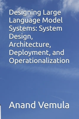 Designing Large Language Model Systems: System Design, Architecture, Deployment, and Operationalization by Vemula, Anand
