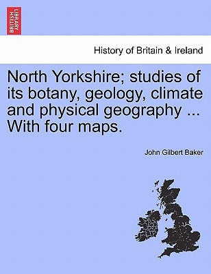 North Yorkshire; Studies of Its Botany, Geology, Climate and Physical Geography ... with Four Maps. by Baker, John Gilbert
