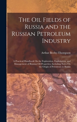 The Oil Fields of Russia and the Russian Petroleum Industry: A Practical Handbook On the Exploration, Exploitation, and Management of Russian Oil Prop by Beeby-Thompson, Arthur