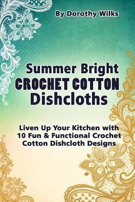 Summer Bright Crochet Cotton Dishcloths: Liven Up Your Kitchen with 10 Fun and Functional Crochet Cotton Dishcloth Designs by Wilks, Dorothy