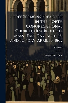 Three Sermons Preached in the North Congregational Church, New Bedford, Mass., Fast Day, April 13, and Sunday, April 16, 1865; Volume 2 by Quint, Alonzo Hall