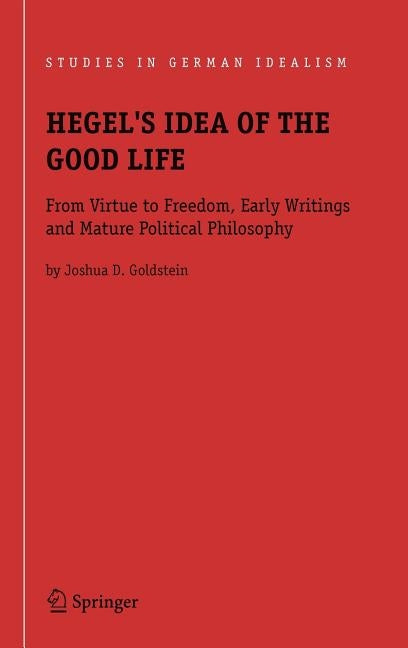 Hegel's Idea of the Good Life: From Virtue to Freedom, Early Writings and Mature Political Philosophy by Goldstein, Joshua D.