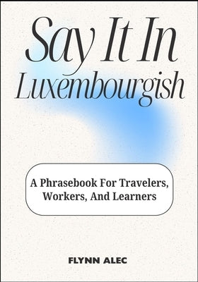 Say It In Luxembourgish: A Phrasebook For Travelers, Workers, And Learners by Alec, Flynn