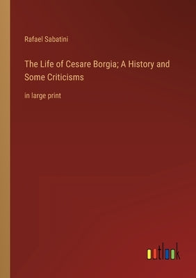 The Life of Cesare Borgia; A History and Some Criticisms: in large print by Sabatini, Rafael