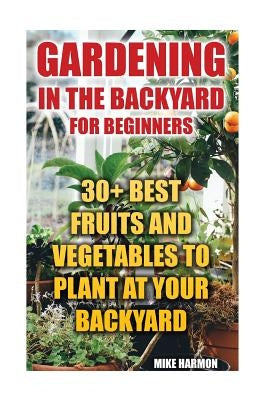 Gardening In The Backyard For Beginners: 30+ Best Fruits And Vegetables To Plant At Your Backyard: (Gardening Books, Better Homes Gardens) by Harmon, Mike