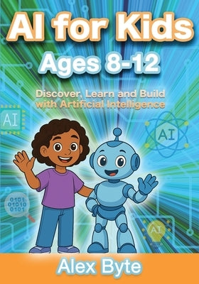 AI for Kids Ages 8-12 Discover, Learn and Build with Artificial Intelligence: A Complete Introduction to Machine Learning, Neural Networks and Future by Byte, Alex