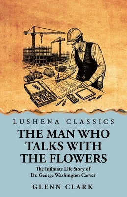 The Man Who Talks with the Flowers: The Intimate Life Story of Dr. George Washington Carver by Glenn Clark