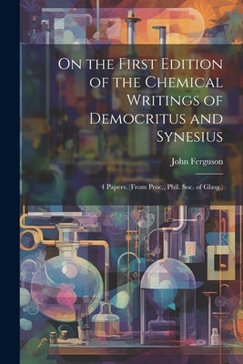 On the First Edition of the Chemical Writings of Democritus and Synesius: 4 Papers. (From Proc., Phil. Soc. of Glasg.) by Ferguson, John