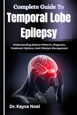 Complete Guide To Temporal Lobe Epilepsy: Understanding Seizure Patterns, Diagnosis, Treatment Options, And Lifestyle Management by Noel, Kayce
