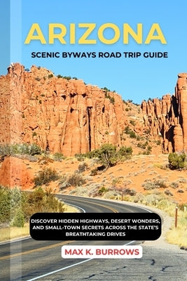 Arizona Scenic Byways Road Trip Guide: Discover Hidden Highways, Desert Wonders, and Small-Town Secrets Across the State's Breathtaking Drives by K. Burrows, Max