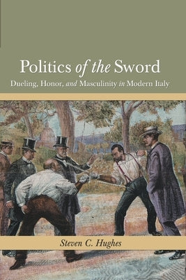 Politics of the Sword: Dueling, Honor, and Masculinity in Modern Italy by Hughes, Steven C.