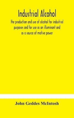 Industrial alcohol, the production and use of alcohol for industrial purposes and for use as an illuminant and as a source of motive power by Geddes McIntosh, John