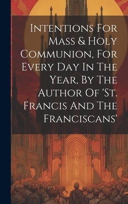 Intentions For Mass & Holy Communion, For Every Day In The Year, By The Author Of 'st. Francis And The Franciscans' by Anonymous