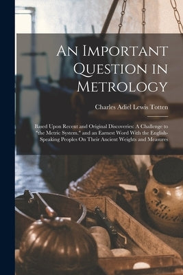 An Important Question in Metrology: Based Upon Recent and Original Discoveries: A Challenge to "the Metric System." and an Earnest Word With the Engli by Totten, Charles Adiel Lewis