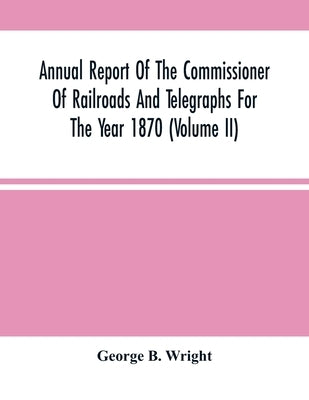 Annual Report Of The Commissioner Of Railroads And Telegraphs For The Year 1870 (Volume Ii) by B. Wright, George