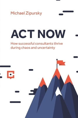 ACT Now: How successful consultants thrive during chaos and uncertainty by Zipursky, Michael