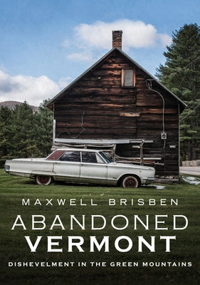 Abandoned Vermont: Dishevelment in the Green Mountains by Brisben, Maxwell