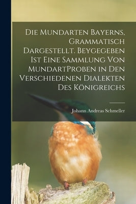 Die Mundarten Bayerns, Grammatisch Dargestellt. Beygegeben Ist Eine Sammlung Von MundartProben in Den Verschiedenen Dialekten Des Königreichs by Johann Andreas Schmeller