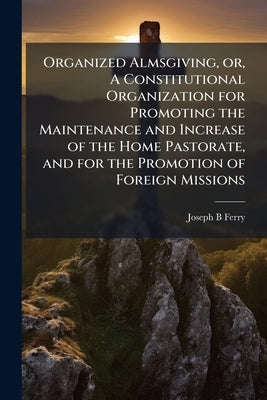 Organized Almsgiving, or, A Constitutional Organization for Promoting the Maintenance and Increase of the Home Pastorate, and for the Promotion of For by Ferry, Joseph B.