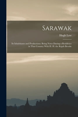 Sarawak: Its Inhabitants and Productions: Being Notes During a Residence in That Country With H. H. the Rajah Brooke by Low, Hugh