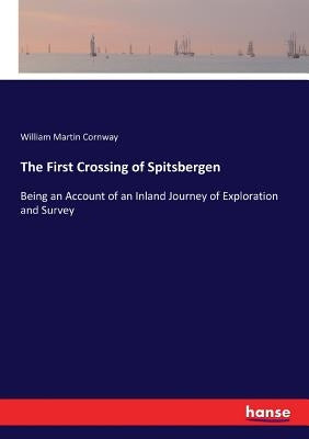 The First Crossing of Spitsbergen: Being an Account of an Inland Journey of Exploration and Survey by Cornway, William Martin