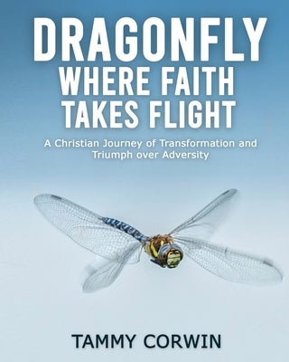 Dragonfly Where Faith Takes Flight: A Christian Journey of Transformation and Triumph over Adversity by Corwin, Tammy