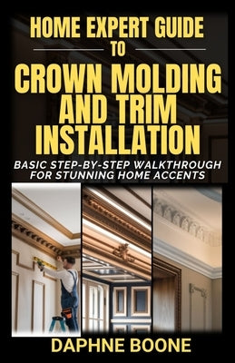 Home Expert Guide to Crown Molding and Trim Installation: Basic Step-by-Step Walkthrough for Stunning Home Accents by Boone, Daphne