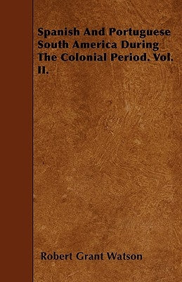 Spanish And Portuguese South America During The Colonial Period. Vol. II. by Watson, Robert Grant