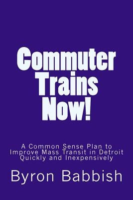 Commuter Trains Now!: A Common Sense Plan to Improve Mass Transit in Detroit Quickly and Inexpensively by Babbish, Byron