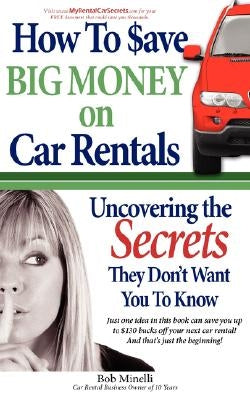 How to Save Big Money on Car Rentals: Uncovering the Secrets They Don't Want You to Know by Minelli, Bob