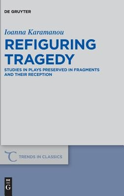 Refiguring Tragedy: Studies in Plays Preserved in Fragments and Their Reception by Karamanou, Ioanna
