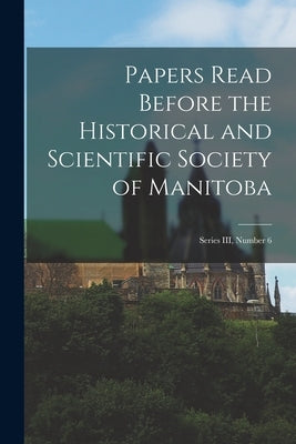 Papers Read Before the Historical and Scientific Society of Manitoba: Series III, Number 6 by Anonymous