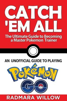 Catch Em All - The Ultimate Guide to Becoming a Master Pokemon Trainer: An Unofficial Guide to Playing Pokemon Go by Willow, Radmara