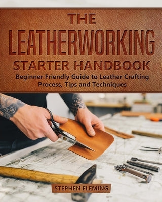 The Leatherworking Starter Handbook: Beginner Friendly Guide to Leather Crafting Process, Tips and Techniques by Fleming, Stephen