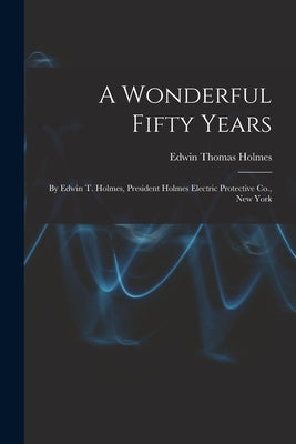 A Wonderful Fifty Years: By Edwin T. Holmes, President Holmes Electric Protective Co., New York by Holmes, Edwin Thomas