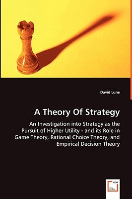A Theory Of Strategy - An Investigation into Strategy as the Pursuit of Higher Utility - and its Role in Game Theory, Rational Choice Theory, and Empi by Lune, David