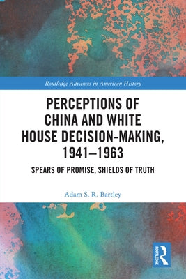 Perceptions of China and White House Decision-Making, 1941-1963: Spears of Promise, Shields of Truth by Bartley, Adam S. R.