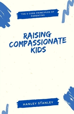 Raising Compassionate Kids: The 5 Core Principles of Parenting by Stanley, Hanley