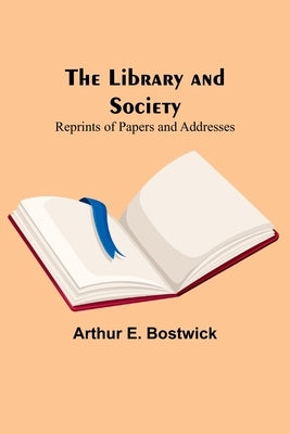 The Library and Society: Reprints of Papers and Addresses by E. Bostwick, Arthur