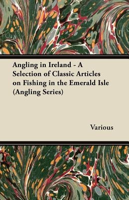 Angling in Ireland - A Selection of Classic Articles on Fishing in the Emerald Isle (Angling Series) by Various