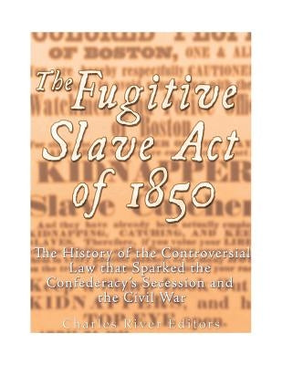 The Fugitive Slave Act of 1850: The History of the Controversial Law that Sparked the Confederacy's Secession and the Civil War by Charles River