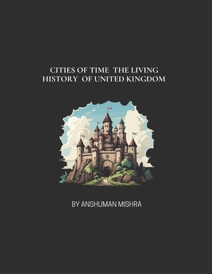 Cities of Time: The Living History of the United Kingdom: From Roman Roots to Modern Marvels - A Journey Through the Heart and Soul of British Cities by Mishra, Anshuman