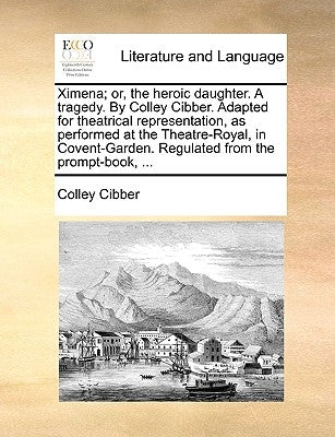 Ximena; or, the heroic daughter. A tragedy. By Colley Cibber. Adapted for theatrical representation, as performed at the Theatre-Royal, in Covent-Gard by Cibber, Colley