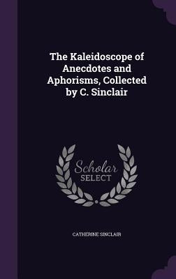 The Kaleidoscope of Anecdotes and Aphorisms, Collected by C. Sinclair by Sinclair, Catherine