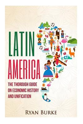 Latin America: The Thorough Guide on Economic History and Unification by Burke, Ryan