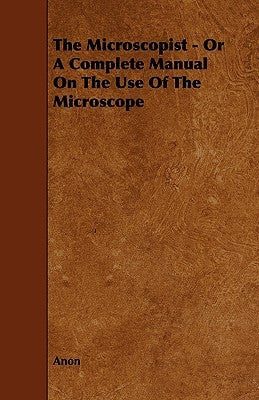 The Microscopist - Or A Complete Manual On The Use Of The Microscope by Anon