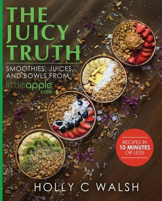 The Juicy Truth: Smoothies, Juices, and Bowls from Little Apple Café by Walsh, Holly C.