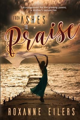 From Ashes to Praise: Encouragement for the grieving parent; a mother's perspective by Eilers, Roxanne a.