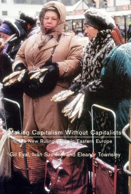Making Capitalism Without Capitalists: Class Formation and Elite Struggles in Post-Communist Central Europe by Eyal, Gil