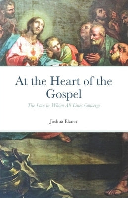 At the Heart of the Gospel: The Love in Whom All Lines Converge by Elzner, Joshua